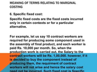 MEANING OF TERMS RELATING TO MARGINAL
COSTING
6. Specific fixed cost:
Specific fixed costs are the fixed costs incurred
only in certain contexts or for a particular
alternative.
For example, let us say 10 contract workers are
required for producing some component used in
the assembly of final product, and each worker is
paid Rs. 10,000 per month. So, when the
production work is carried out, the Salary to the
contract workers will be Rs. 1,00,000. however, if it
is decided to buy the component instead of
producing them, the requirment of contract
workers will not arise and hence the salary cost
 