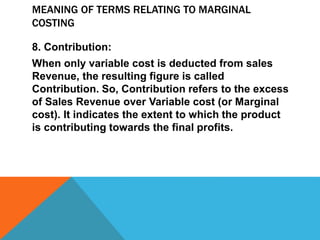 MEANING OF TERMS RELATING TO MARGINAL
COSTING
8. Contribution:
When only variable cost is deducted from sales
Revenue, the resulting figure is called
Contribution. So, Contribution refers to the excess
of Sales Revenue over Variable cost (or Marginal
cost). It indicates the extent to which the product
is contributing towards the final profits.
 