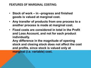 FEATURES OF MARGINAL COSTING:
• Stock of work – in –progress and finished
goods is valued at marginal cost.
• Any transfer of products from one process to a
another process is made at marginal cost.
• Fixed costs are considered in total in the Profit
and Loss Account, and not for each product
individually.
Any difference in the magnitude of opening
stock and closing stock does not affect the cost
and profits, since stock is valued only at
marginal (i.e. variable) cost.
 