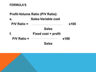 FORMULA’S
Profit-Volume Ratio (P/V Ratio):
e. Sales-Variable cost
P/V Ratio = x100
Sales
f. Fixed cost + profit
P/V Ratio = x100
Sales
 
