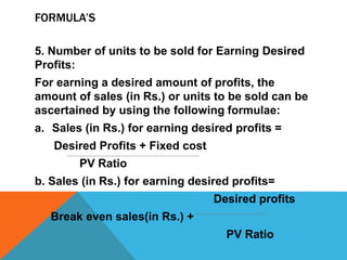 FORMULA’S
5. Number of units to be sold for Earning Desired
Profits:
For earning a desired amount of profits, the
amount of sales (in Rs.) or units to be sold can be
ascertained by using the following formulae:
a. Sales (in Rs.) for earning desired profits =
Desired Profits + Fixed cost
PV Ratio
b. Sales (in Rs.) for earning desired profits=
Desired profits
Break even sales(in Rs.) +
PV Ratio
 