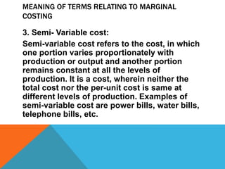 MEANING OF TERMS RELATING TO MARGINAL
COSTING
3. Semi- Variable cost:
Semi-variable cost refers to the cost, in which
one portion varies proportionately with
production or output and another portion
remains constant at all the levels of
production. It is a cost, wherein neither the
total cost nor the per-unit cost is same at
different levels of production. Examples of
semi-variable cost are power bills, water bills,
telephone bills, etc.
 