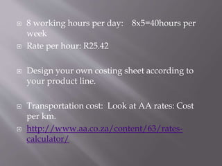  8 working hours per day: 8x5=40hours per
week
 Rate per hour: R25.42
 Design your own costing sheet according to
your product line.
 Transportation cost: Look at AA rates: Cost
per km.
 http://www.aa.co.za/content/63/rates-
calculator/
 