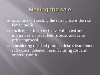  accepting or rejecting the sales price is the real
key to profit.
 challenge is to know the variable cost and
margins of an order before order and sales
price approved
 considering detailed product details lead times,
sales costs, detailed manufacturing cost and
order quantities.
 