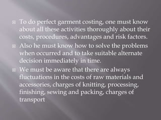  To do perfect garment costing, one must know
about all these activities thoroughly about their
costs, procedures, advantages and risk factors.
 Also he must know how to solve the problems
when occurred and to take suitable alternate
decision immediately in time.
 We must be aware that there are always
fluctuations in the costs of raw materials and
accessories, charges of knitting, processing,
finishing, sewing and packing, charges of
transport
 