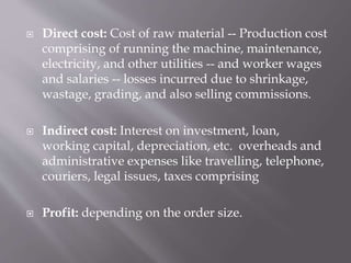  Direct cost: Cost of raw material -- Production cost
comprising of running the machine, maintenance,
electricity, and other utilities -- and worker wages
and salaries -- losses incurred due to shrinkage,
wastage, grading, and also selling commissions.
 Indirect cost: Interest on investment, loan,
working capital, depreciation, etc. overheads and
administrative expenses like travelling, telephone,
couriers, legal issues, taxes comprising
 Profit: depending on the order size.
 