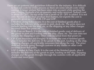 There are set patterns and guidelines followed by the industry. It is difficult
to find out costs for every process as there are some inbuilt costs while
costing. A larger picture has been taken into account while quoting the
cost. Costing depends a lot on quantity and order received. Indirect cost
is about 15 - 20%. On top of the cost a profit of 15 - 20% is added. It is not
only the cost of the final product that matters, for exports the cost is
generally given as FAS, FOB, CIF and LDP.
 FAS (Free along Side) means: It is the cost of finished goods plus it
includes the delivery of the goods to port, dock, etc. The price does not
include loading into the ship, etc, or the shipping or any other charges
incurred from that point on.
 FOB (Free on Board): It is the cost of finished goods, cost of delivery of
the goods to port and loading onto the ship, plane, etc. The cost does not
include the shipping or any other costs incurred from that point on.
 CIF (Cost Insurance and Freight): It includes the cost of finished goods
plus it includes the delivery of the goods to the port, loading on the ship,
shipping charges, all applicable insurance fees along the way. The price
does not include going through customs or any duties or other costs
incurred from that point.
 LDP (Landed & Duty Paid): It is the cost of the finished goods, plus it
includes the delivery of the goods to port, loading on the ship, shipping
charges and the goods brought through the customs with all applicable
duties and taxes paid.
 