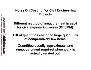 Notes On Costing For Civil Engineering 
Projects 
Different method of measurement is used 
for civil engineering works (CESMM). 
Bill of quantities comprise large quantities 
of comparatively few items. 
Quantities usually approximate and 
remeasurement required when work is 
actually carried out. 
 