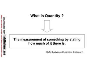 What is Quantity ? 
The measurement of something by stating 
how much of it there is. 
(Oxford Advanced Learner’s Dictionary) 
 