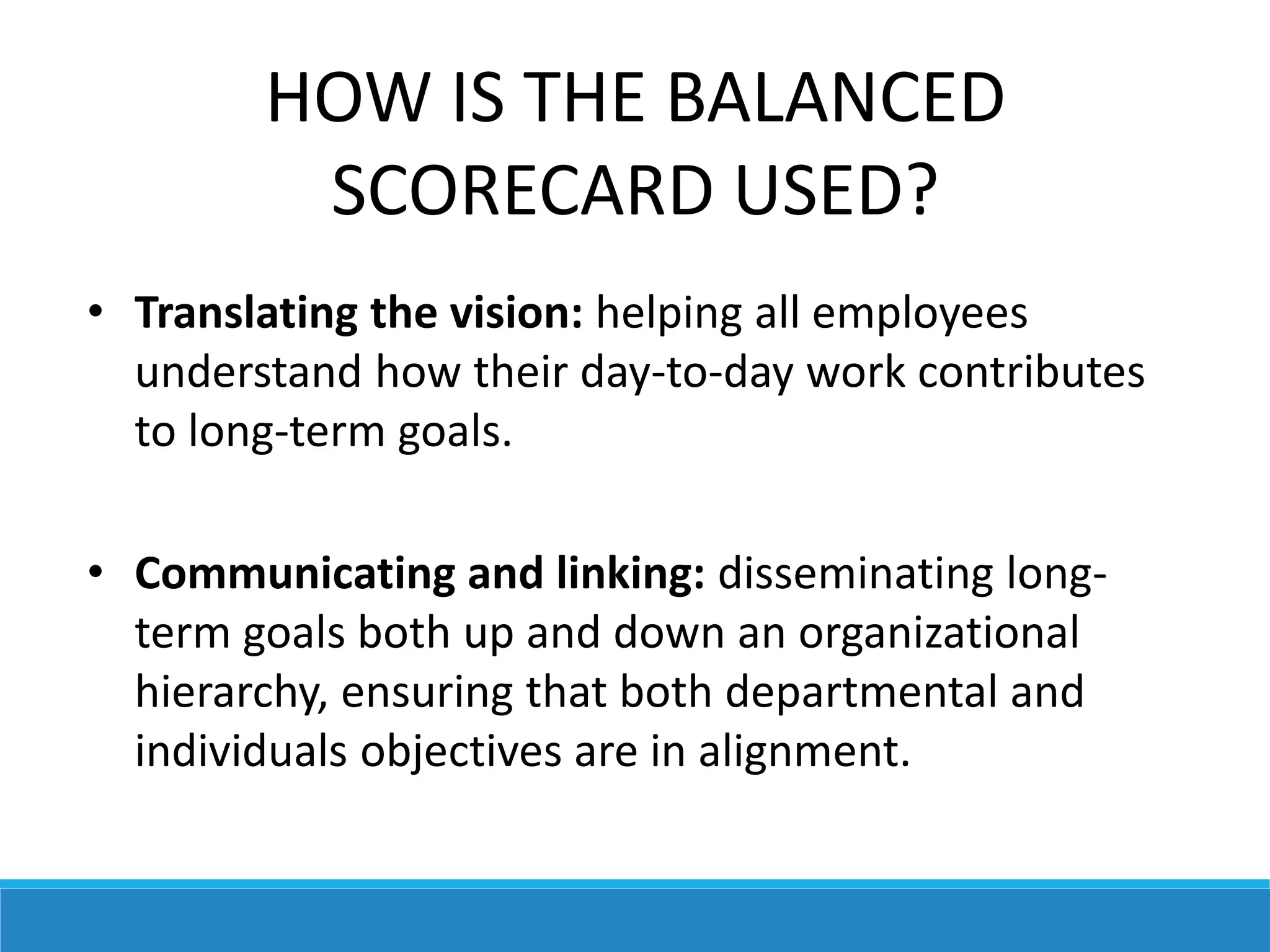 HOW IS THE BALANCED
SCORECARD USED?
• Translating the vision: helping all employees
understand how their day-to-day work contributes
to long-term goals.
• Communicating and linking: disseminating long-
term goals both up and down an organizational
hierarchy, ensuring that both departmental and
individuals objectives are in alignment.
 
