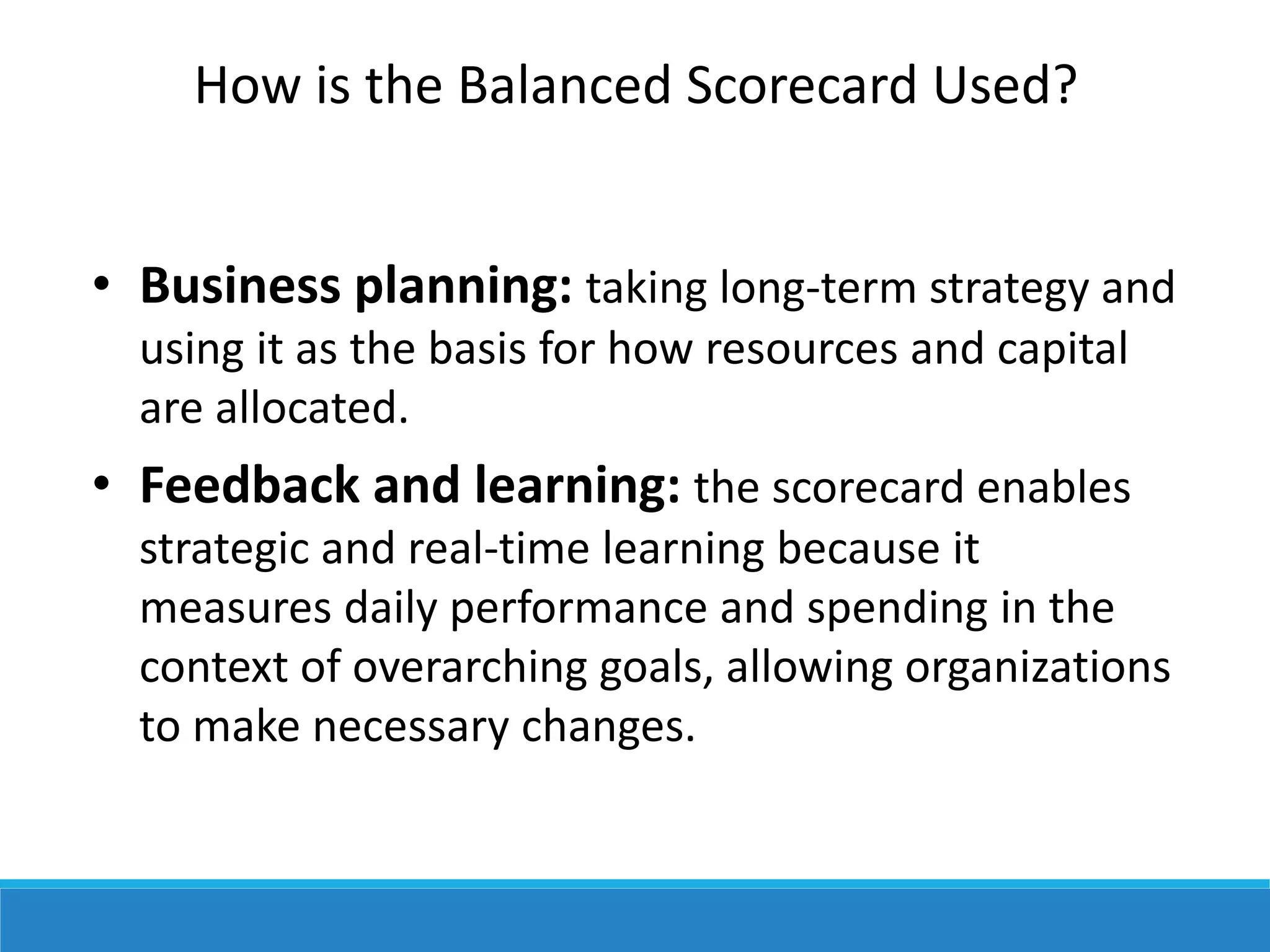 How is the Balanced Scorecard Used?
• Business planning: taking long-term strategy and
using it as the basis for how resources and capital
are allocated.
• Feedback and learning: the scorecard enables
strategic and real-time learning because it
measures daily performance and spending in the
context of overarching goals, allowing organizations
to make necessary changes.
 