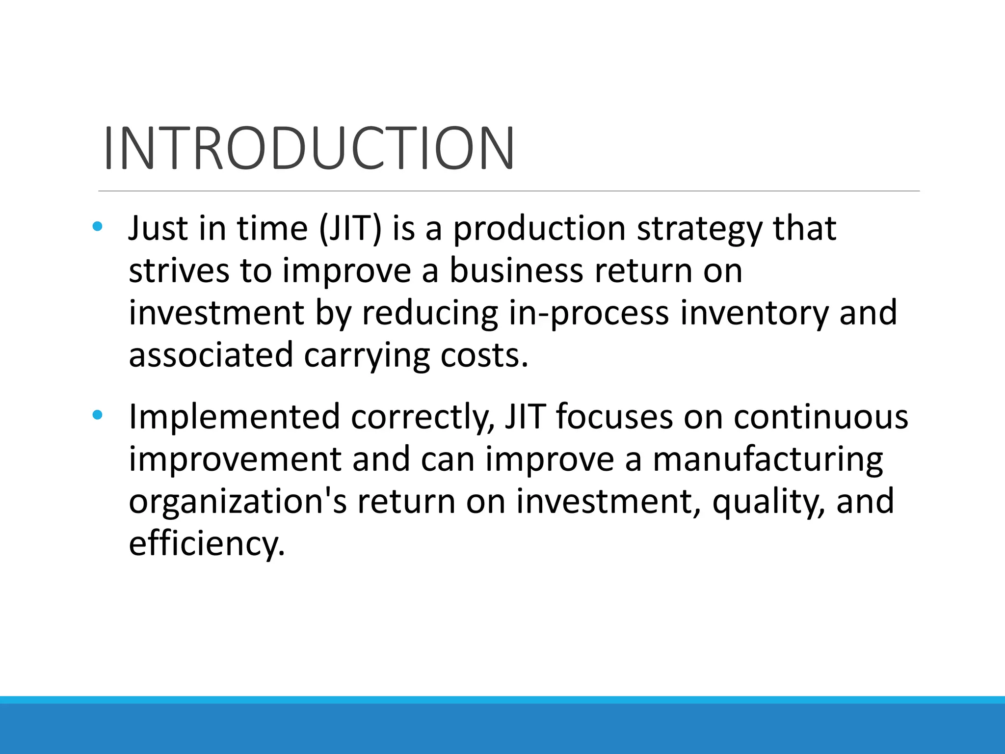 INTRODUCTION
• Just in time (JIT) is a production strategy that
strives to improve a business return on
investment by reducing in-process inventory and
associated carrying costs.
• Implemented correctly, JIT focuses on continuous
improvement and can improve a manufacturing
organization's return on investment, quality, and
efficiency.
 