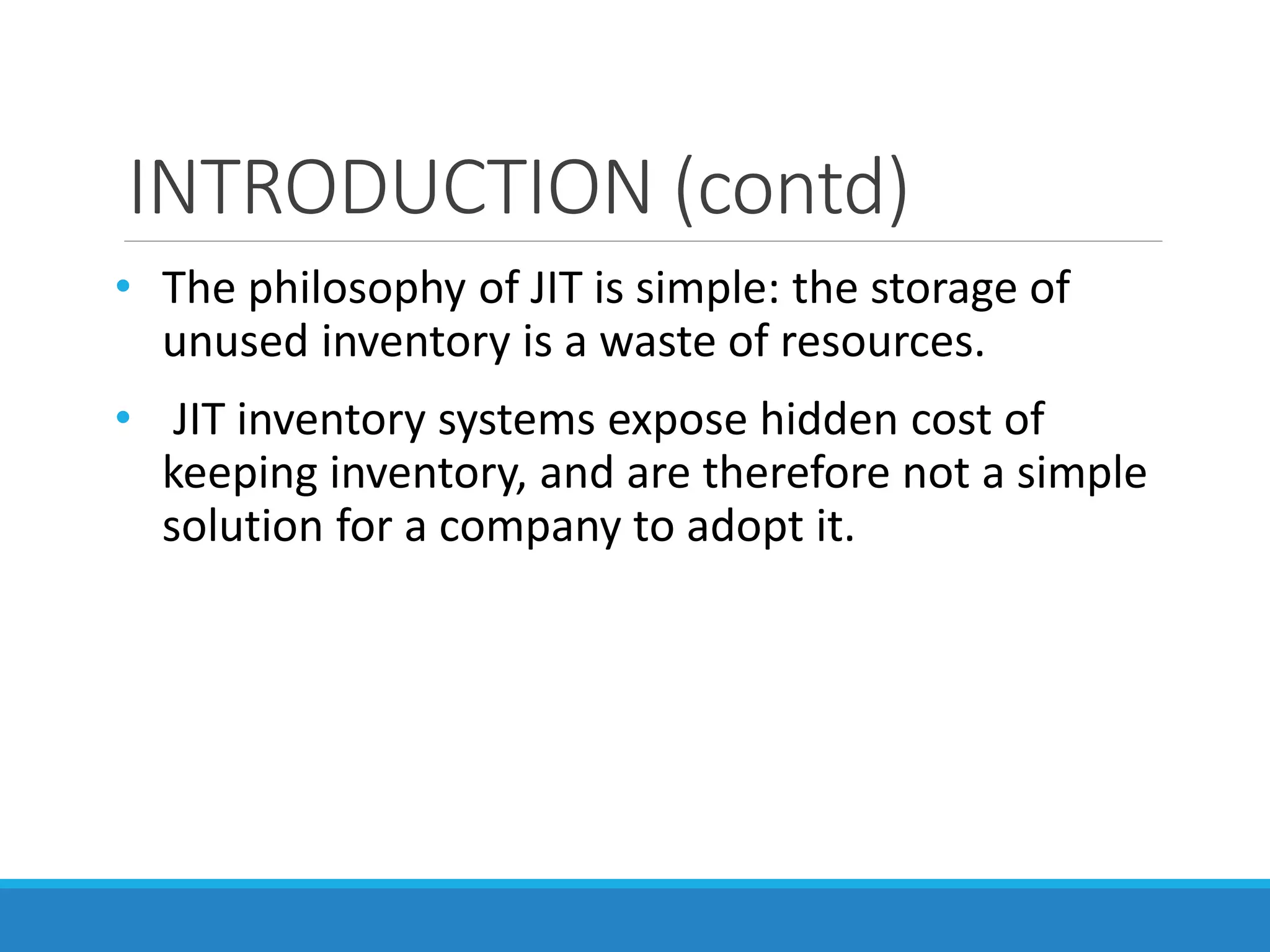 INTRODUCTION (contd)
• The philosophy of JIT is simple: the storage of
unused inventory is a waste of resources.
• JIT inventory systems expose hidden cost of
keeping inventory, and are therefore not a simple
solution for a company to adopt it.
 