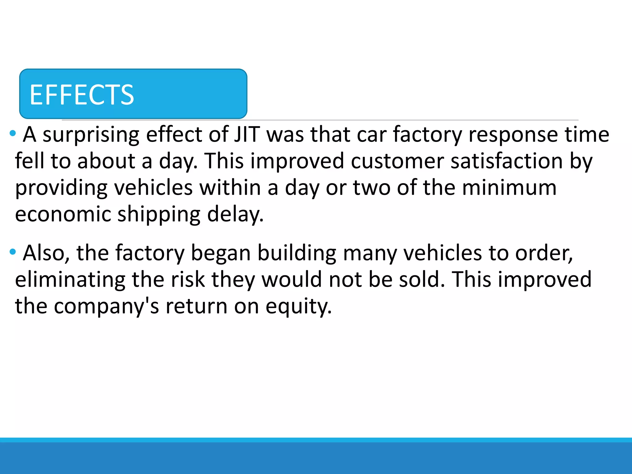 • A surprising effect of JIT was that car factory response time
fell to about a day. This improved customer satisfaction by
providing vehicles within a day or two of the minimum
economic shipping delay.
• Also, the factory began building many vehicles to order,
eliminating the risk they would not be sold. This improved
the company's return on equity.
EFFECTS
 