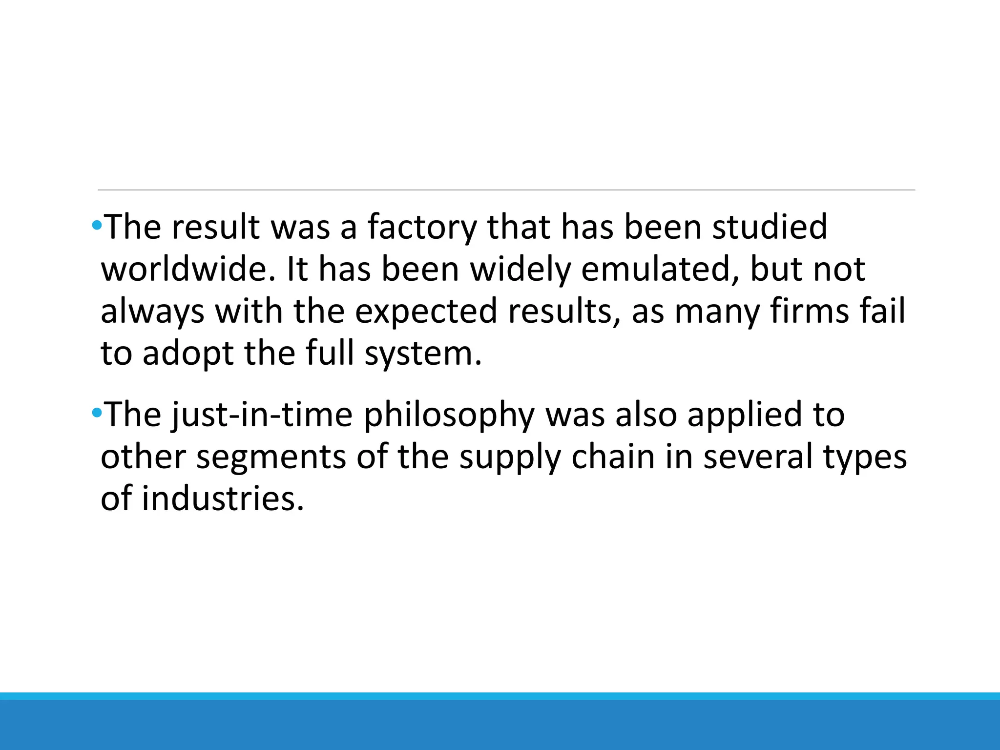 •The result was a factory that has been studied
worldwide. It has been widely emulated, but not
always with the expected results, as many firms fail
to adopt the full system.
•The just-in-time philosophy was also applied to
other segments of the supply chain in several types
of industries.
 