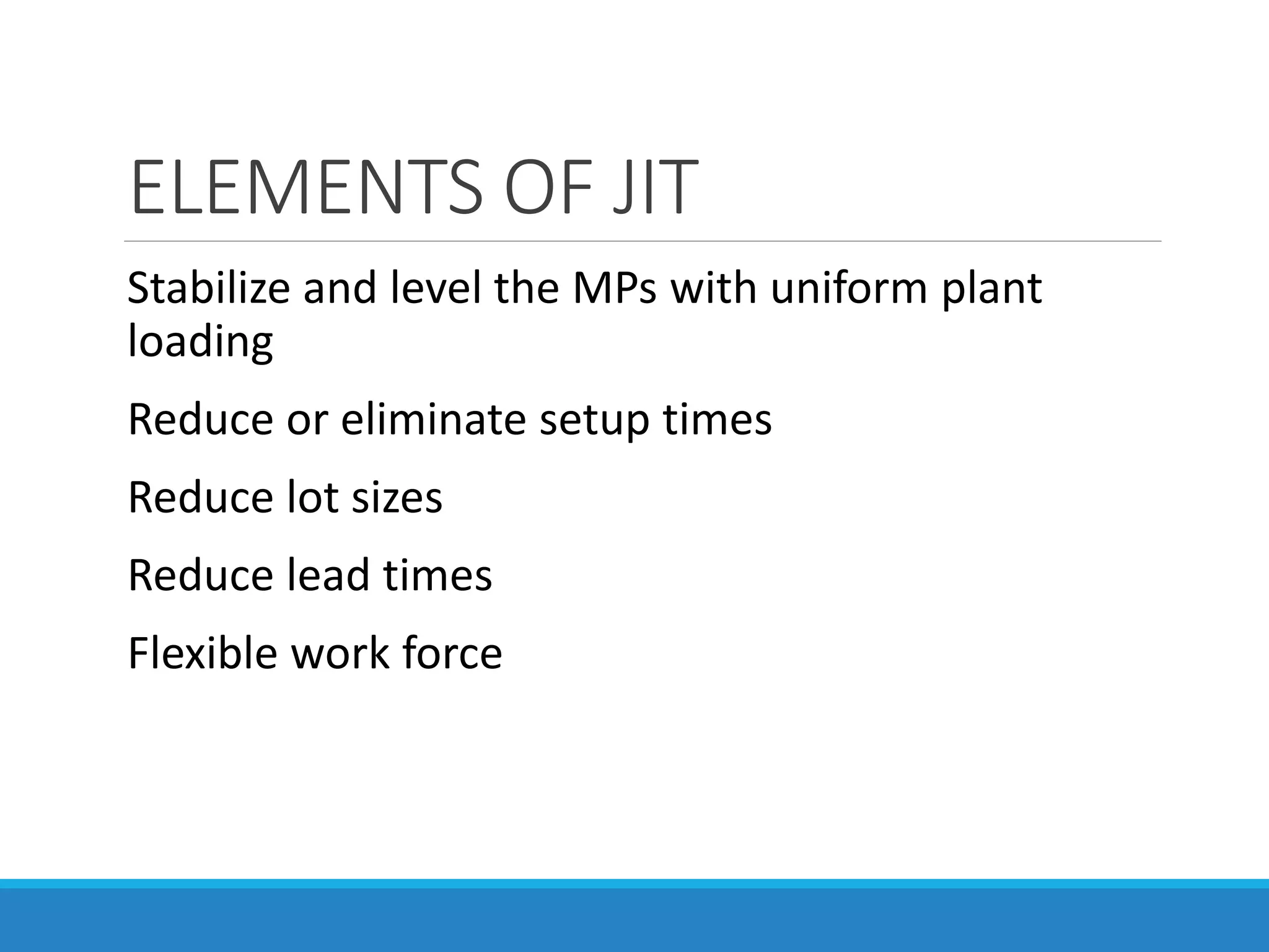 ELEMENTS OF JIT
Stabilize and level the MPs with uniform plant
loading
Reduce or eliminate setup times
Reduce lot sizes
Reduce lead times
Flexible work force
 
