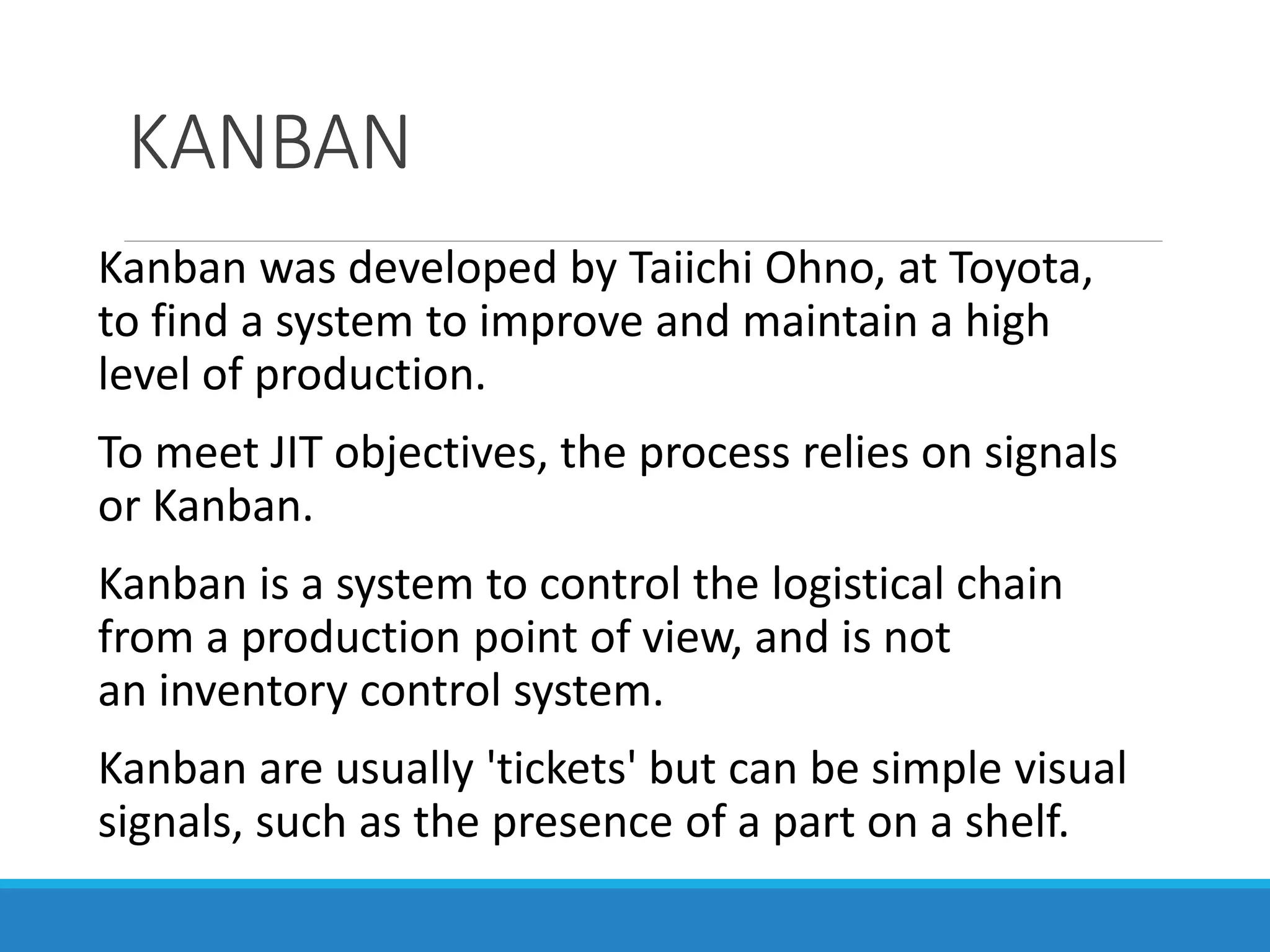 KANBAN
Kanban was developed by Taiichi Ohno, at Toyota,
to find a system to improve and maintain a high
level of production.
To meet JIT objectives, the process relies on signals
or Kanban.
Kanban is a system to control the logistical chain
from a production point of view, and is not
an inventory control system.
Kanban are usually 'tickets' but can be simple visual
signals, such as the presence of a part on a shelf.
 