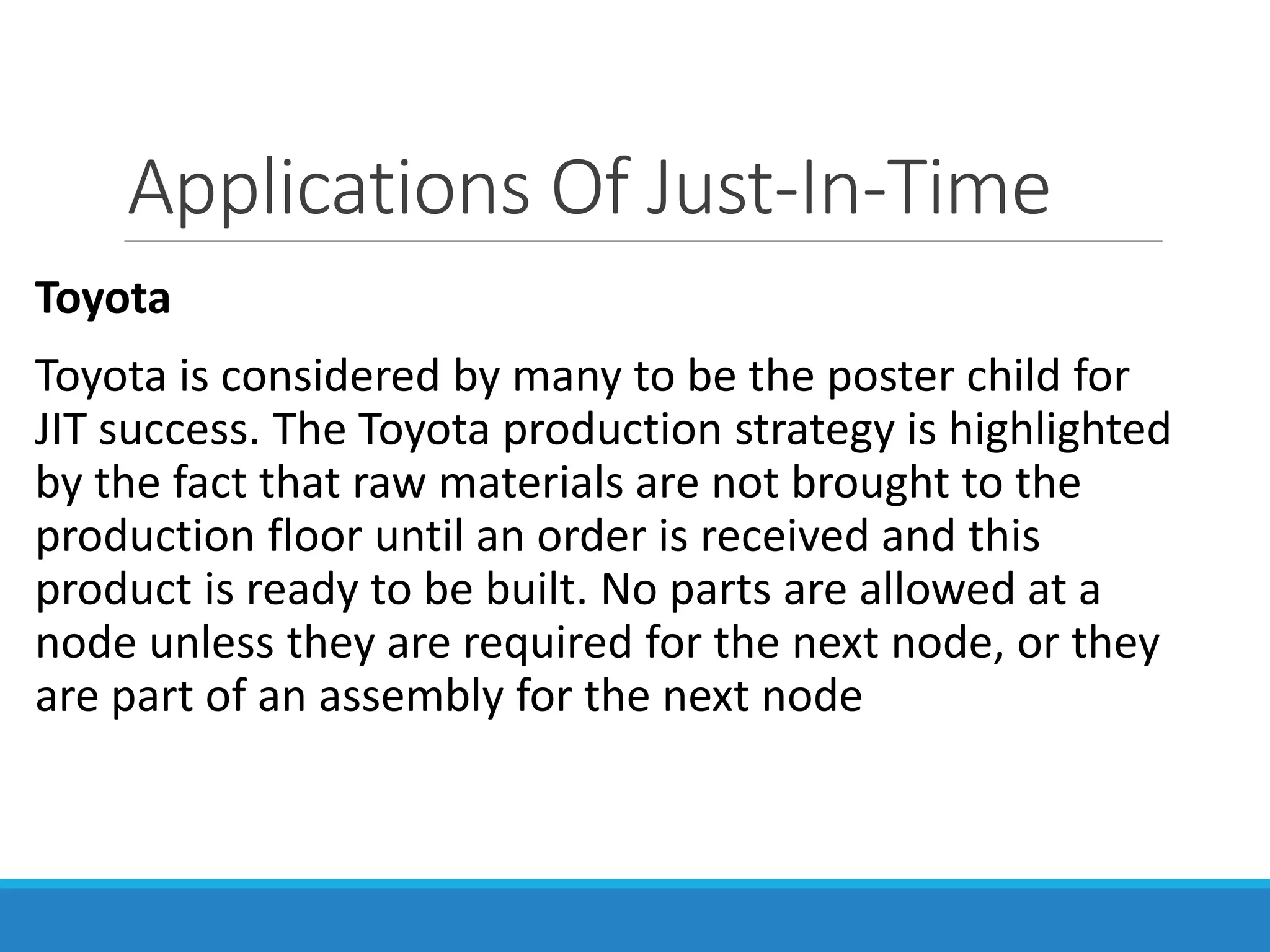 Applications Of Just-In-Time
Toyota
Toyota is considered by many to be the poster child for
JIT success. The Toyota production strategy is highlighted
by the fact that raw materials are not brought to the
production floor until an order is received and this
product is ready to be built. No parts are allowed at a
node unless they are required for the next node, or they
are part of an assembly for the next node
 