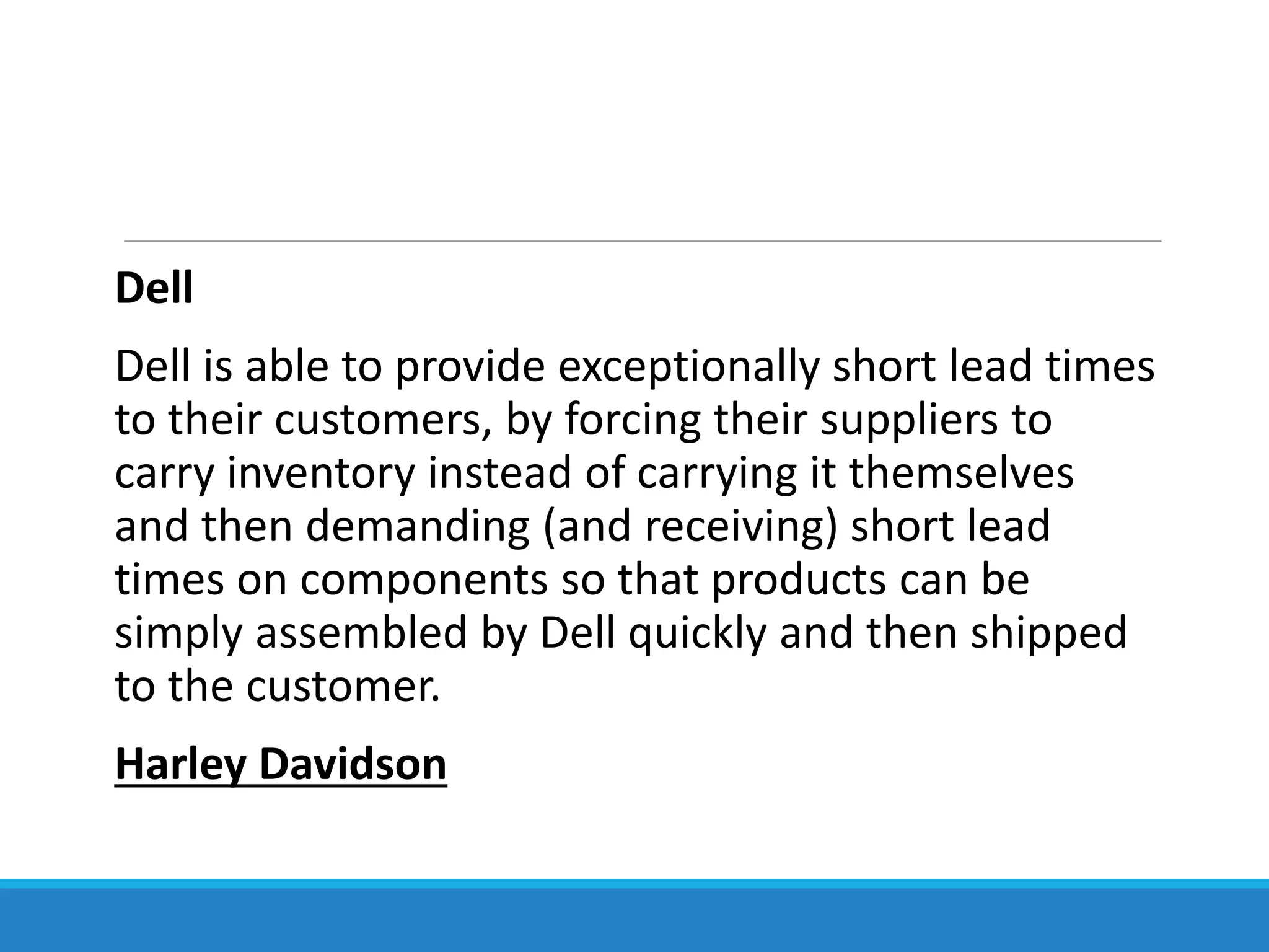 Dell
Dell is able to provide exceptionally short lead times
to their customers, by forcing their suppliers to
carry inventory instead of carrying it themselves
and then demanding (and receiving) short lead
times on components so that products can be
simply assembled by Dell quickly and then shipped
to the customer.
Harley Davidson
 