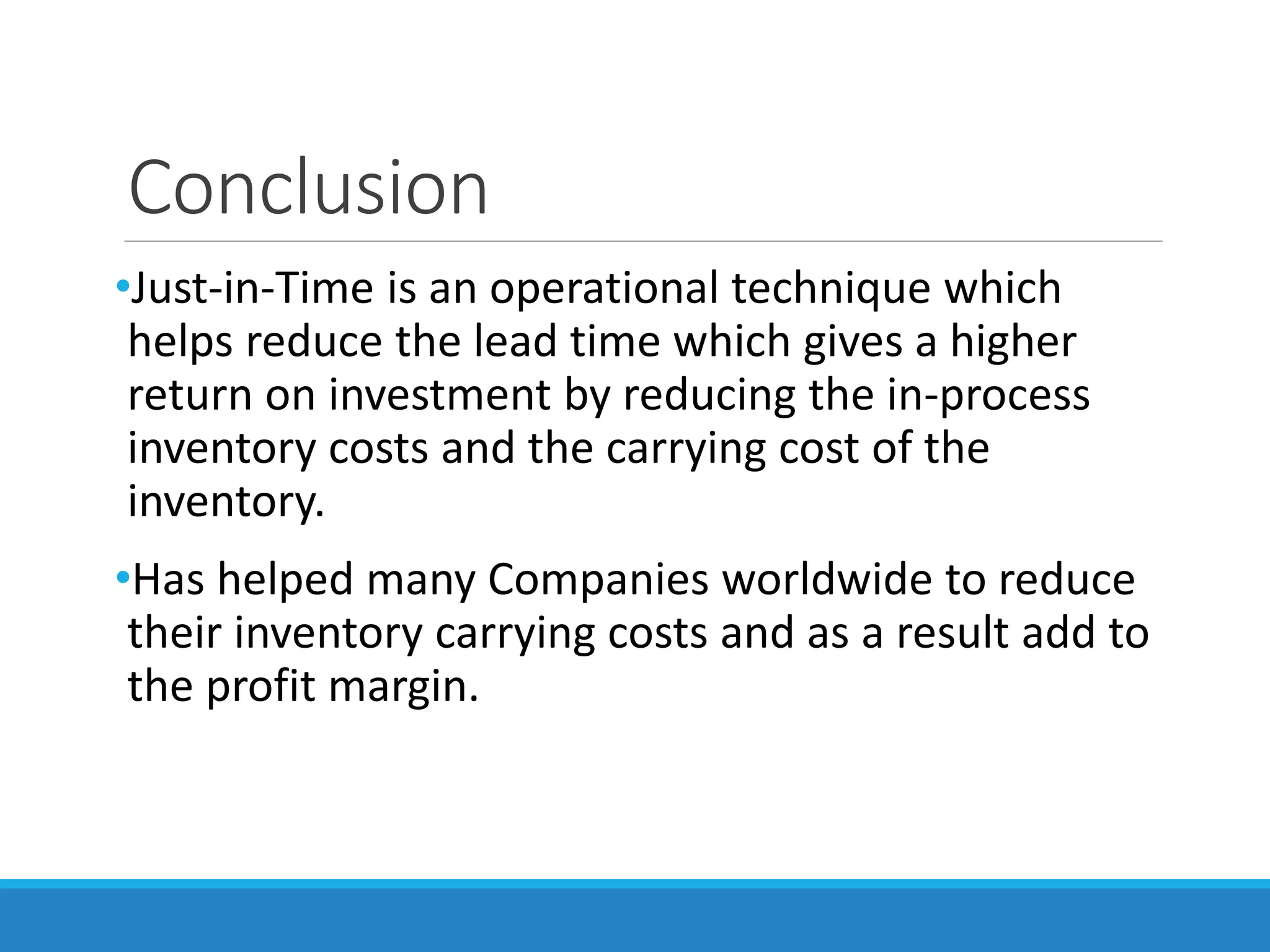 Conclusion
•Just-in-Time is an operational technique which
helps reduce the lead time which gives a higher
return on investment by reducing the in-process
inventory costs and the carrying cost of the
inventory.
•Has helped many Companies worldwide to reduce
their inventory carrying costs and as a result add to
the profit margin.
 