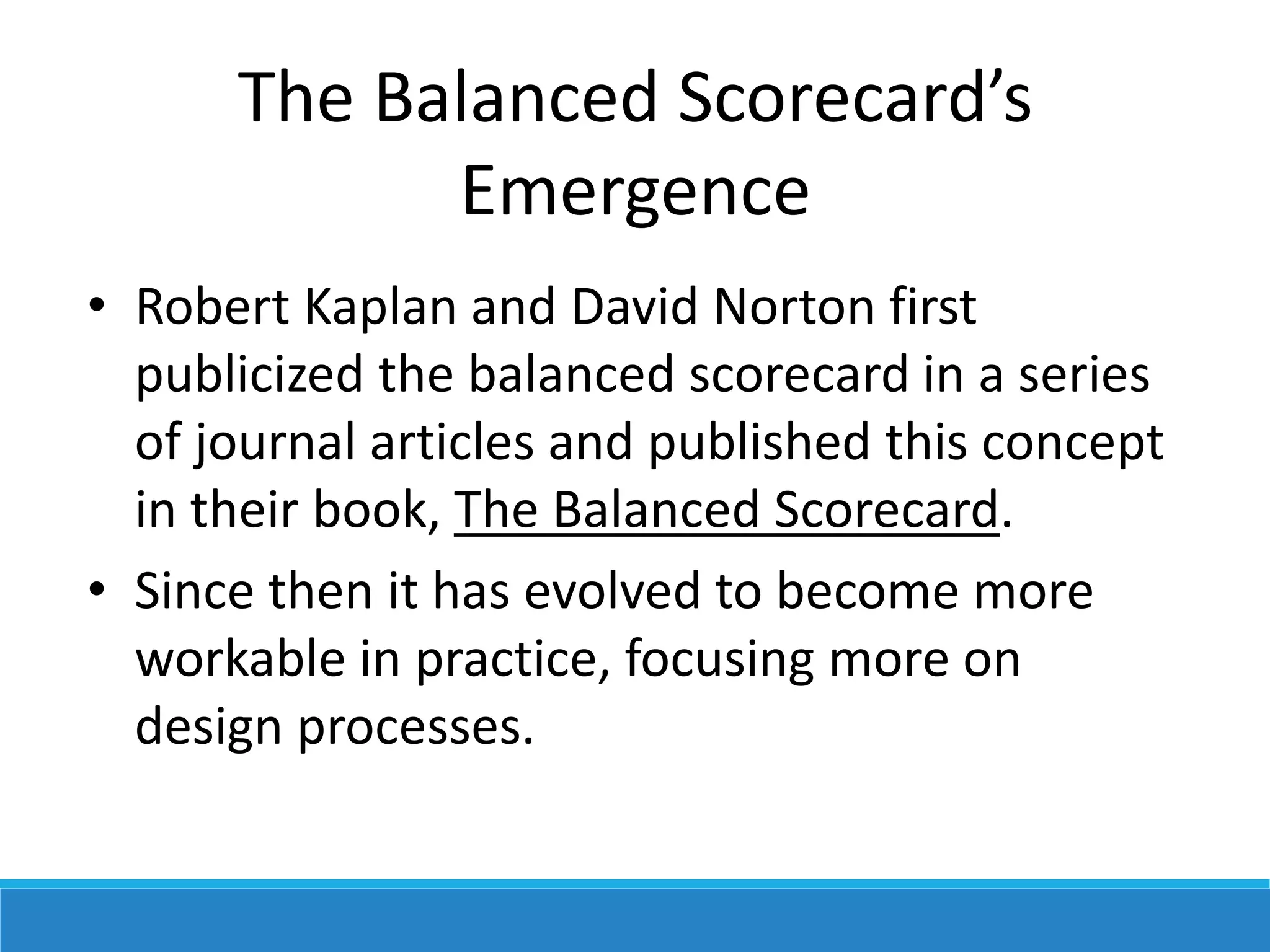 The Balanced Scorecard’s
Emergence
• Robert Kaplan and David Norton first
publicized the balanced scorecard in a series
of journal articles and published this concept
in their book, The Balanced Scorecard.
• Since then it has evolved to become more
workable in practice, focusing more on
design processes.
 