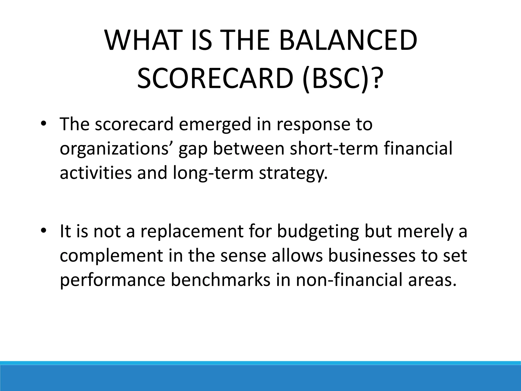 WHAT IS THE BALANCED
SCORECARD (BSC)?
• The scorecard emerged in response to
organizations’ gap between short-term financial
activities and long-term strategy.
• It is not a replacement for budgeting but merely a
complement in the sense allows businesses to set
performance benchmarks in non-financial areas.
 