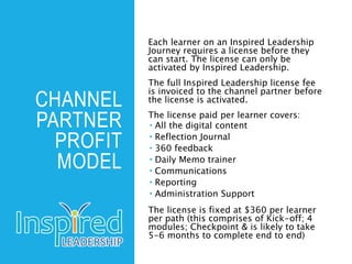 CHANNEL
PARTNER
PROFIT
MODEL
Each learner on an Inspired Leadership
Journey requires a license before they
can start. The license can only be
activated by Inspired Leadership.
The full Inspired Leadership license fee
is invoiced to the channel partner before
the license is activated.
The license paid per learner covers:
 All the digital content
 Reflection Journal
 360 feedback
 Daily Memo trainer
 Communications
 Reporting
 Administration Support
The license is fixed at $360 per learner
per path (this comprises of Kick-off; 4
modules; Checkpoint & is likely to take
5-6 months to complete end to end)
 