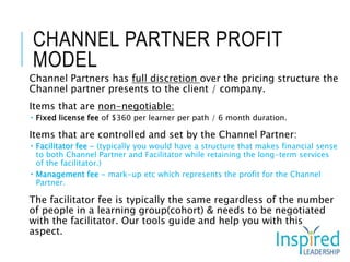 CHANNEL PARTNER PROFIT
MODEL
Channel Partners has full discretion over the pricing structure the
Channel partner presents to the client / company.
Items that are non-negotiable:
 Fixed license fee of $360 per learner per path / 6 month duration.
Items that are controlled and set by the Channel Partner:
 Facilitator fee - (typically you would have a structure that makes financial sense
to both Channel Partner and Facilitator while retaining the long-term services
of the facilitator.)
 Management fee - mark-up etc which represents the profit for the Channel
Partner.
The facilitator fee is typically the same regardless of the number
of people in a learning group(cohort) & needs to be negotiated
with the facilitator. Our tools guide and help you with this
aspect.
 