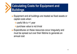 Calculating Costs for Equipment and
Buildings
Equipment and all buildings are treated as fixed assets or
capital costs when:
useful life is >1 year
purchase value is not trivial
Expenditures on these resources occur irregularly and
must be spread out over their lifetime to generate an
annual cost
120
 