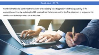 Combine COPA
Combine Profitability combines the flexibility of the costing-based approach with the adjustability of the
account-based type by updating the G/L posting lines that are relevant for the P&L statement in a document in
addition to the costing-based value field view.
 