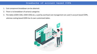 Drawbacks of account based COPA
1. Cost component breakdown can be obtained.
2. There is no breakdown of variance categories
3. The tables (COEP, COEJ, COSP, COSS etc.,) used by overhead cost management are used in account based COPA,
whereas costing based COPA has its own customized tables.
 