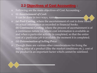  Following are the main objectives of Cost Accounting -
 (i) Ascertainment of Cost:
It can be done in two ways, namely,
 (a) Post Costing, where the ascertainment of cost is done based
on actual information as recorded in financial books.
(b) Continuous Costing, where the process of ascertainment is of
a continuous nature i.e. where cost information is available as
and when a particular activity is completed, so that the entire
cost of a particular job is available the moment it is completed.
 (ii) Determination of Selling Price:
 Though there are various other considerations for fixing the
selling price of a product (like the market conditions etc.), cost of
the product is an important factor which cannot be sidelined.
 