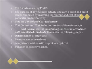  (iii) Ascertainment of Profit :
 The purpose of any business activity is to earn a profit and profit
can be computed by matching the revenue and cost of that
particular product/activity.
 (iv)Cost Control and Cost Reduction:
 Cost Control and Cost Reduction are two different concepts.
 Cost Control aims at maintaining the costs in accordance
with established standards. It involves the following steps -
 Determination of target cost
 Measurement of actual cost
 Analysis of variation with respect to target cost
 Initiation of corrective action.
 
