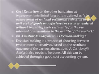  Cost Reduction on the other hand aims at
improvement established targets. It is defined as "the
achievement of real and permanent reduction in the
unit cost of goods manufactured or services rendered
without impairing their suitability for the use
intended or diminution in the quality of the product."
 vi) Assisting Management in Decision-making :
 Decision-making is a process of choosing between
two or more alternatives, based on the resultant
outcome of the various alternatives. A Cost Benefit
Analysis also needs to be done. All this can be
achieved through a good cost accounting system.
 