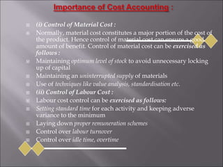  (i) Control of Material Cost :
 Normally, material cost constitutes a major portion of the cost of
the product. Hence control of material cost can ensure a good
amount of benefit. Control of material cost can be exercised as
follows :
 Maintaining optimum level of stock to avoid unnecessary locking
up of capital
 Maintaining an uninterrupted supply of materials
 Use of techniques like value analysis, standardisation etc.
 (ii) Control of Labour Cost :
 Labour cost control can be exercised as follows:
 Setting standard time for each activity and keeping adverse
variance to the minimum
 Laying down proper remuneration schemes
 Control over labour turnover
 Control over idle time, overtime
 