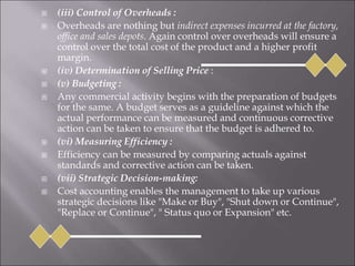  (iii) Control of Overheads :
 Overheads are nothing but indirect expenses incurred at the factory,
office and sales depots. Again control over overheads will ensure a
control over the total cost of the product and a higher profit
margin.
 (iv) Determination of Selling Price :
 (v) Budgeting :
 Any commercial activity begins with the preparation of budgets
for the same. A budget serves as a guideline against which the
actual performance can be measured and continuous corrective
action can be taken to ensure that the budget is adhered to.
 (vi) Measuring Efficiency :
 Efficiency can be measured by comparing actuals against
standards and corrective action can be taken.
 (vii) Strategic Decision-making:
 Cost accounting enables the management to take up various
strategic decisions like "Make or Buy", "Shut down or Continue",
"Replace or Continue", " Status quo or Expansion" etc.
 