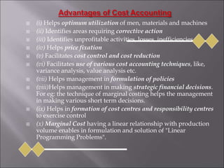  (i) Helps optimum utilization of men, materials and machines
 (ii) Identifies areas requiring corrective action
 (iii) Identifies unprofitable activities, losses, inefficiencies
 (iv) Helps price fixation
 (v) Facilitates cost control and cost reduction
 (vi) Facilitates use of various cost accounting techniques, like,
variance analysis, value analysis etc.
 (vii) Helps management in formulation of policies
 (viii)Helps management in making strategic financial decisions.
For eg: the technique of marginal costing helps the management
in making various short term decisions.
 (ix) Helps in formation of cost centres and responsibility centres
to exercise control
 (x) Marginal Cost having a linear relationship with production
volume enables in formulation and solution of "Linear
Programming Problems".
 