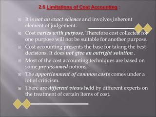  It is not an exact science and involves inherent
element of judgement.
 Cost varies with purpose. Therefore cost collected for
one purpose will not be suitable for another purpose.
 Cost accounting presents the base for taking the best
decisions. It does not give an outright solution .
 Most of the cost accounting techniques are based on
some pre-assumed notions.
 The apportionment of common costs comes under a
lot of criticism.
 There are different views held by different experts on
the treatment of certain items of cost.
 