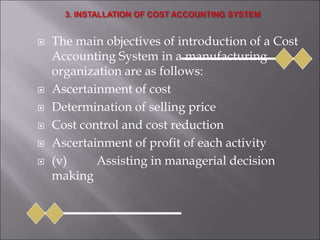  The main objectives of introduction of a Cost
Accounting System in a manufacturing
organization are as follows:
 Ascertainment of cost
 Determination of selling price
 Cost control and cost reduction
 Ascertainment of profit of each activity
 (v) Assisting in managerial decision
making
 