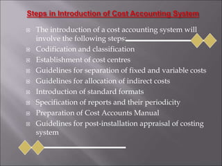 The introduction of a cost accounting system will
involve the following steps:
 Codification and classification
 Establishment of cost centres
 Guidelines for separation of fixed and variable costs
 Guidelines for allocation of indirect costs
 Introduction of standard formats
 Specification of reports and their periodicity
 Preparation of Cost Accounts Manual
 Guidelines for post-installation appraisal of costing
system
 