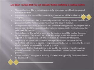  Nature of business: The system of costing to be introduced should suit the general
nature of business.
 Layout aspects: The size and layout of the organisation should be studied by the system
designers.
 Methods and procedures : The system designers should also study various methods and
procedures for the purchase, receipts, storage and issue of material.
 Management’s expectations and policies: The system of costing should be designed after a
careful analysis of the organisational operations, management’s expectation and the
policies of the concern.
 Technical aspects: The technical aspects of the business should be studied thoroughly
by the designers. They should also make an attempt to seek the assistance and
support of the supervisory staff and workers of the concern for the system.
 Simplicity of the system: The system of costing to be installed should be easy to
understand and simple to operate. The procedures laid down for operating the system
should be easily understood by operating system.
 Forms standardisation: Various forms to be used by the costing system for various
data/information collection and dissemination should be standardised as far as
possible.
 Accuracy of data: The degree of accuracy of data to be supplied by the system should
be determined.
 