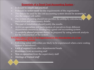  It should be simple and practical.
 It should be tailor-made for the requirements of the organisation.
 The data to be used by the cost accounting system should be accurate or
else the output will suffer.
 The system of costing should not sacrifice the utility by introducing
meticulous and unnecessary details.
 The cost of installation should justify the results.
 Active co-operation and participation of executives from different
departments ensures in developing a good cost accounting system.
 A carefully phased program should be prepared by using network analysis
for the introduction of the system.
3.4 Difficulties Likely to be Experienced in the Introduction of a Cost
Accounting System :
 Following initial difficulties are likely to be experienced when a new costing
system is introduced :
 Lack of support from other departmental heads
 Resistance from accounting staff
 Non co-operation from the supervisory staff
 Shortage of trained staff

 