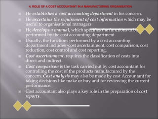  He establishes a cost accounting department in his concern.
 He ascertains the requirement of cost information which may be
useful to organisational managers
 He develops a manual, which specifies the functions to be
performed by the cost accounting department.
 Usually, the functions performed by a cost accounting
department includes -cost ascertainment, cost comparison, cost
reduction, cost control and cost reporting.
 Cost ascertainment, requires the classification of costs into
direct and indirect.
 Cost comparison is the task carried out by cost accountant for
controlling the cost of the products manufactured by the
concern. Cost analysis may also be made by cost Accountant for
taking decisions like make or buy and for reviewing the current
performance.
 Cost accountant also plays a key role in the preparation of cost
reports.
 