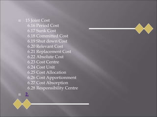 15 Joint Cost
6.16 Period Cost
6.17 Sunk Cost
6.18 Committed Cost
6.19 Shut down Cost
6.20 Relevant Cost
6.21 Replacement Cost
6.22 Absolute Cost
6.23 Cost Centre
6.24 Cost Unit
6.25 Cost Allocation
6.26 Cost Apportionment
6.27 Cost Absorption
6.28 Responsibility Centre
 2.
 