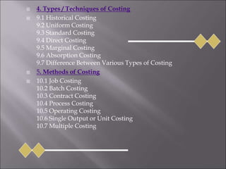 4. Types / Techniques of Costing
 9.1 Historical Costing
9.2 Uniform Costing
9.3 Standard Costing
9.4 Direct Costing
9.5 Marginal Costing
9.6 Absorption Costing
9.7 Difference Between Various Types of Costing
 5. Methods of Costing
 10.1 Job Costing
10.2 Batch Costing
10.3 Contract Costing
10.4 Process Costing
10.5 Operating Costing
10.6 Single Output or Unit Costing
10.7 Multiple Costing
 