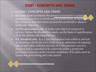  6. COST - CONCEPTS AND TERMS
 6.1 Cost - Cost represents the amount of expenditure (actual or
notional) incurred on or attributable to a given thing. It represents
the resources that have been or must be sacrificed to attain a
particular objective.
 6.2 Pre-determined cost - It is the cost which is computed in
advance, before the production starts, on the basis of specification
of all the factors affecting the cost.
 6.3 Standard cost - It is a pre-determined cost which is arrived
at, assuming a particular level of efficiency in utilisation of material,
labour and other indirect services. It is the planned cost of a
product and is expected to be achieved under a particular
production process under normal conditions. It is often used as
a basis for price fixing and cost control.
 