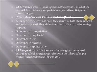  6.4 Estimated Cost - It is an approximate assessment of what the
cost will be. It is based on past data adjusted to anticipated
future changes.
 (Note : Standard cost Vs Estimated cost [Nov'92]
 Although pre-determination is the essence of both standard cost
and estimated cost, they differ from each other in the following
respects:
 Difference in computation
 Difference in emphasis
 Difference in use
 Difference in records
 Difference in applicability
 6.5 Marginal cost - It is the amount at any given volume of
output by which aggregate cost changes if the volume of output
changes increases/decreases) by one unit.
 
