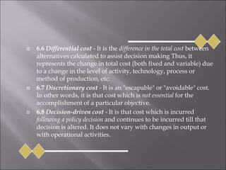  6.6 Differential cost - It is the difference in the total cost between
alternatives calculated to assist decision making Thus, it
represents the change in total cost (both fixed and variable) due
to a change in the level of activity, technology, process or
method of production, etc.
 6.7 Discretionary cost - It is an "escapable" or "avoidable" cost.
In other words, it is that cost which is not essential for the
accomplishment of a particular objective.
 6.8 Decision-driven cost - It is that cost which is incurred
following a policy decision and continues to be incurred till that
decision is altered. It does not vary with changes in output or
with operational activities.
 