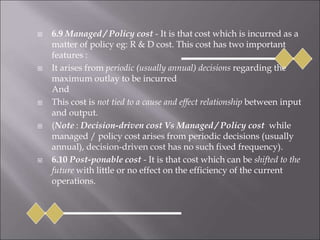  6.9 Managed / Policy cost - It is that cost which is incurred as a
matter of policy eg: R & D cost. This cost has two important
features :
 It arises from periodic (usually annual) decisions regarding the
maximum outlay to be incurred
And
 This cost is not tied to a cause and effect relationship between input
and output.
 (Note : Decision-driven cost Vs Managed / Policy cost while
managed / policy cost arises from periodic decisions (usually
annual), decision-driven cost has no such fixed frequency).
 6.10 Post-ponable cost - It is that cost which can be shifted to the
future with little or no effect on the efficiency of the current
operations.
 
