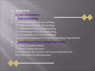  SYNOPSIS :
 1. Cost Accountancy
 2. Cost Accounting
 2.1 Definition of Cost Accounting
2.2 Objectives of Cost Accounting
2.3 Importance of Cost Accounting
2.4 Advantages of Cost Accounting
2.5 Limitations of Cost Accounting
2.6 Reports Generated by Cost Accounting Department
 3. Installation of Cost Accounting System
 3.1 Basic Considerations
3.2 Steps in Introduction
3.3 Essentials of a Good Cost Accounting System
3.4 Difficulties in Introduction
 